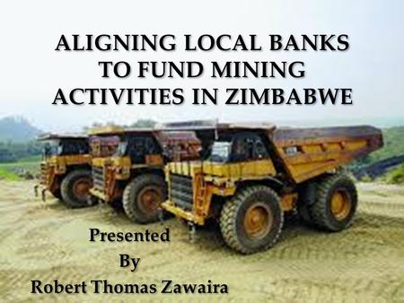 ALIGNING LOCAL BANKS TO FUND MINING ACTIVITIES IN ZIMBABWE Presented By Robert Thomas Zawaira Presented By Robert Thomas Zawaira.