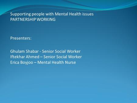 Supporting people with Mental Health issues PARTNERSHIP WORKING Presenters: Ghulam Shabar - Senior Social Worker Iftekhar Ahmed – Senior Social Worker.