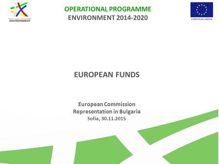 OPERATIONAL PROGRAMME ENVIRONMENT 2014-2020 EUROPEAN FUNDS European Commission Representation in Bulgaria Sofia, 30.11.2015.