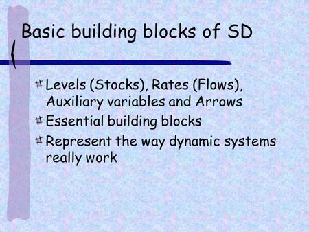 Basic building blocks of SD Levels (Stocks), Rates (Flows), Auxiliary variables and Arrows Essential building blocks Represent the way dynamic systems.