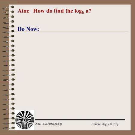 Aim: Evaluating Logs Course: Alg. 2 & Trig. Aim: How do find the log b a? Do Now: