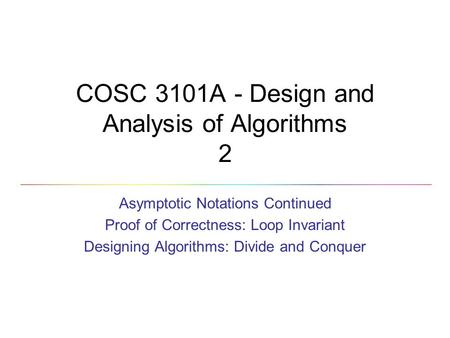 COSC 3101A - Design and Analysis of Algorithms 2 Asymptotic Notations Continued Proof of Correctness: Loop Invariant Designing Algorithms: Divide and Conquer.