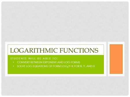 STUDENTS WILL BE ABLE TO: CONVERT BETWEEN EXPONENT AND LOG FORMS SOLVE LOG EQUATIONS OF FORM LOG B Y=X FOR B, Y, AND X LOGARITHMIC FUNCTIONS.