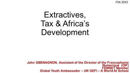 Extractives, Tax & Africa’s Development ITJA 2015 John GBENAGNON, Assistant of the Director of the Francophonie Numerique (OIF) FEMNET Member Global Youth.