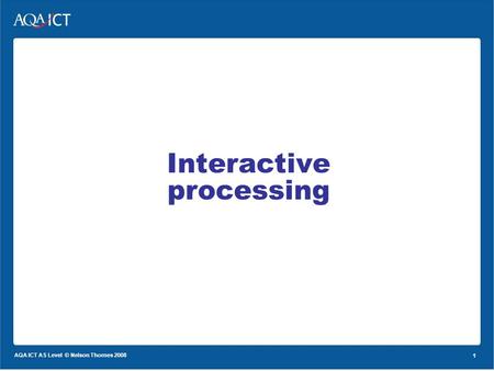 1 AQA ICT AS Level © Nelson Thornes 2008 1 Interactive processing.