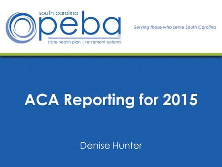 ACA Reporting for 2015 Denise Hunter. Today we will cover: ACA Reporting Requirements Form Details to Consider Helpful Information How PEBA Will Assist.