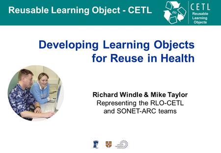 Reusable Learning Object - CETL Developing Learning Objects for Reuse in Health Richard Windle & Mike Taylor Representing the RLO-CETL and SONET-ARC teams.