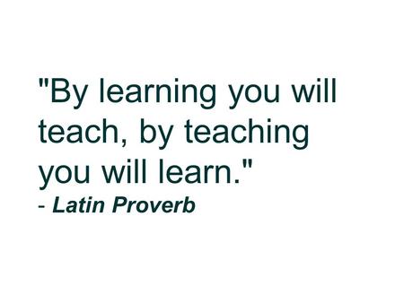 By learning you will teach, by teaching you will learn. - Latin Proverb.