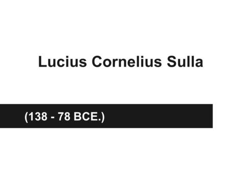 Lucius Cornelius Sulla (138 - 78 BCE.). Overview Roman General and Statesman Well Educated Fluent in Greek as well as Latin Commonly known as Sulla