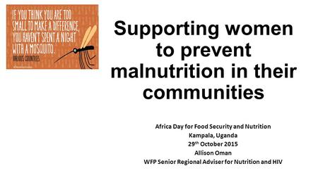 Supporting women to prevent malnutrition in their communities Africa Day for Food Security and Nutrition Kampala, Uganda 29 th October 2015 Allison Oman.