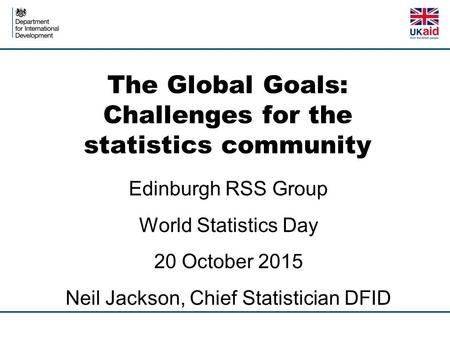 The Global Goals: Challenges for the statistics community Edinburgh RSS Group World Statistics Day 20 October 2015 Neil Jackson, Chief Statistician DFID.