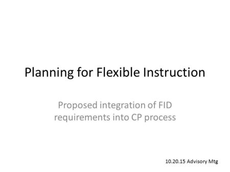 Planning for Flexible Instruction Proposed integration of FID requirements into CP process 10.20.15 Advisory Mtg.