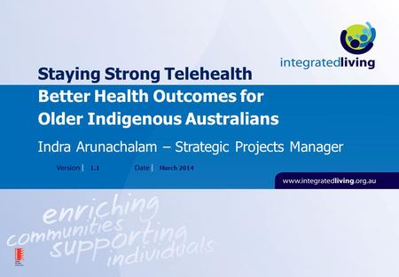 Staying Strong Telehealth Better Health Outcomes for Older Indigenous Australians 1.1March 2014 Indra Arunachalam – Strategic Projects Manager.