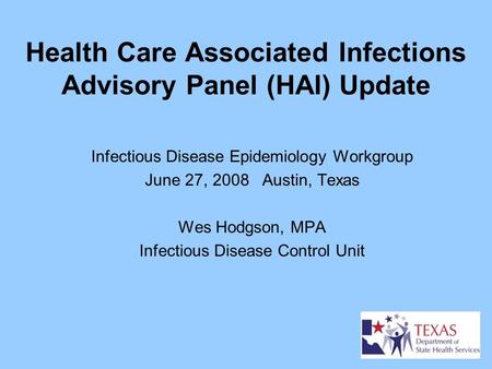 Health Care Associated Infections Advisory Panel (HAI) Update Infectious Disease Epidemiology Workgroup June 27, 2008 Austin, Texas Wes Hodgson, MPA Infectious.