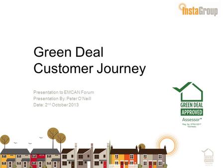 Green Deal Customer Journey Presentation to EMCAN Forum Presentation By: Peter O’Neill Date: 2 nd October 2013.