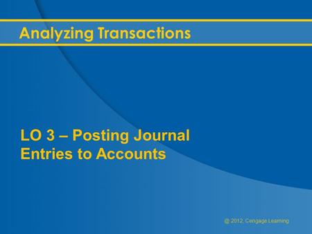 @ 2012, Cengage Learning Analyzing Transactions LO 3 – Posting Journal Entries to Accounts.