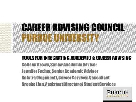 CAREER ADVISING COUNCIL PURDUE UNIVERSITY TOOLS FOR INTEGRATING ACADEMIC & CAREER ADVISING Colleen Brown, Senior Academic Advisor Jennifer Fecher, Senior.