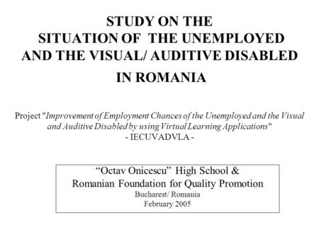 STUDY ON THE SITUATION OF THE UNEMPLOYED AND THE VISUAL/ AUDITIVE DISABLED IN ROMANIA Project Improvement of Employment Chances of the Unemployed and.