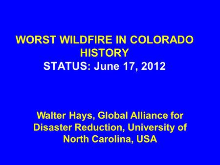 WORST WILDFIRE IN COLORADO HISTORY STATUS: June 17, 2012 Walter Hays, Global Alliance for Disaster Reduction, University of North Carolina, USA.