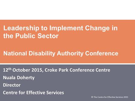 © The Centre for Effective Services 2015 Leadership to Implement Change in the Public Sector National Disability Authority Conference 12 th October 2015,