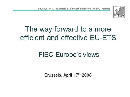 IFIEC EUROPE – International Federation of Industrial Energy Consumers The way forward to a more efficient and effective EU-ETS IFIEC Europe‘s views Brussels,