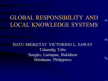 GLOBAL RESPONSIBILITY AND LOCAL KNOWLEDGE SYSTEMS DATU MIGKETAY VICTORINO L. SAWAY Talaandig Tribe Sungko, Lantapan, Bukidnon Mindanao, Philippines.