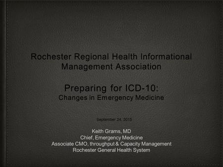 Rochester Regional Health Informational Management Association Preparing for ICD-10: Changes in Emergency Medicine September 24, 2015 Keith Grams, MD.