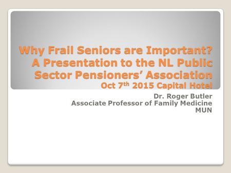 Why Frail Seniors are Important? A Presentation to the NL Public Sector Pensioners’ Association Oct 7 th 2015 Capital Hotel Dr. Roger Butler Associate.