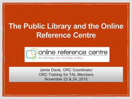 The Public Library and the Online Reference Centre Jamie Davis, ORC Coordinator ORC Training for TAL Members November 23 & 24, 2015 Jamie Davis, ORC Coordinator.