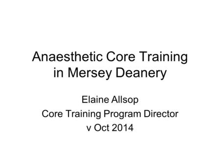 Anaesthetic Core Training in Mersey Deanery Elaine Allsop Core Training Program Director v Oct 2014.