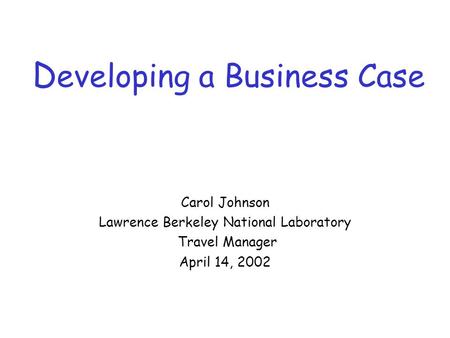 D eveloping a Business Case Carol Johnson Lawrence Berkeley National Laboratory Travel Manager April 14, 2002.