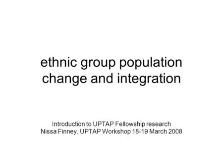 Ethnic group population change and integration Introduction to UPTAP Fellowship research Nissa Finney, UPTAP Workshop 18-19 March 2008.