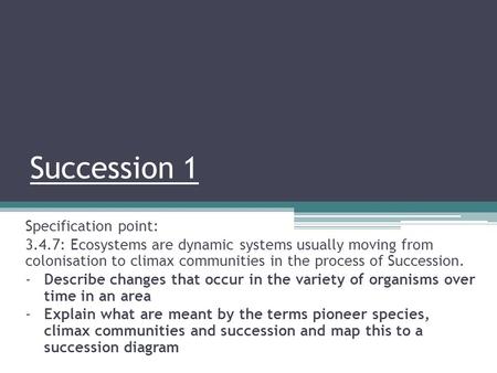 Succession 1 Specification point: 3.4.7: Ecosystems are dynamic systems usually moving from colonisation to climax communities in the process of Succession.