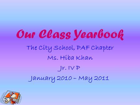 Our Class Yearbook The City School, PAF Chapter Ms. Hiba Khan Jr. IV P January 2010 – May 2011.