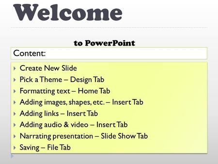 Welcome to PowerPoint Content:  Create New Slide  Pick a Theme – Design Tab  Formatting text – Home Tab  Adding images, shapes, etc. – Insert Tab.