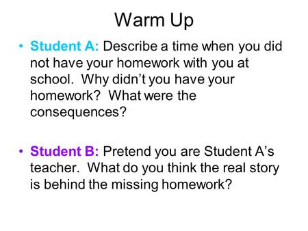 Warm Up Student A: Describe a time when you did not have your homework with you at school. Why didn’t you have your homework? What were the consequences?