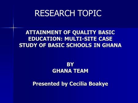 ATTAINMENT OF QUALITY BASIC EDUCATION: MULTI-SITE CASE STUDY OF BASIC SCHOOLS IN GHANA BY GHANA TEAM Presented by Cecilia Boakye RESEARCH TOPIC.