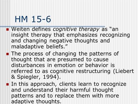 HM 15-6 Weiten defines cognitive therapy as “an insight therapy that emphasizes recognizing and changing negative thoughts and maladaptive beliefs.” The.