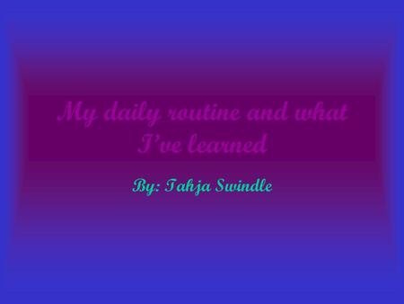 My daily routine and what I’ve learned By: Tahja Swindle.