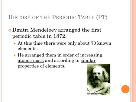 H ISTORY OF THE P ERIODIC T ABLE (PT) Dmitri Mendeleev arranged the first periodic table in 1872. At this time there were only about 70 known elements.