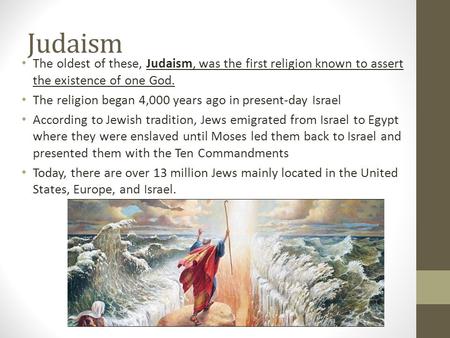 Judaism The oldest of these, Judaism, was the first religion known to assert the existence of one God. The religion began 4,000 years ago in present-day.