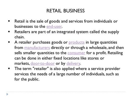  Retail is the sale of goods and services from individuals or businesses to the end-user.end-user  Retailers are part of an integrated system called.