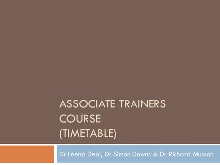 ASSOCIATE TRAINERS COURSE (TIMETABLE) Dr Leena Deol, Dr Simon Downs & Dr Richard Musson.