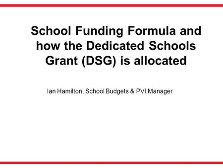 School Funding Formula and how the Dedicated Schools Grant (DSG) is allocated Ian Hamilton, School Budgets & PVI Manager.