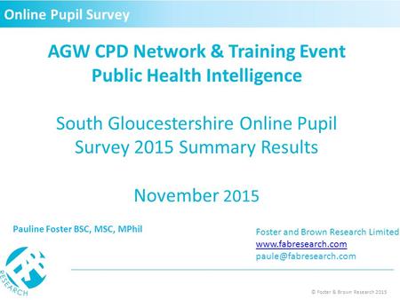 © Foster & Brown Research 2015 AGW CPD Network & Training Event Public Health Intelligence South Gloucestershire Online Pupil Survey 2015 Summary Results.