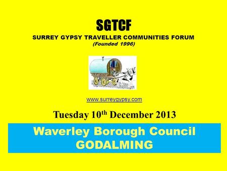 Waverley Borough Council GODALMING Tuesday 10 th December 2013 SGTCF SURREY GYPSY TRAVELLER COMMUNITIES FORUM (Founded 1996) www.surreygypsy.com.