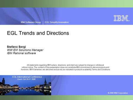 ® © 2008 IBM Corporation IBM Software Group EGL Simplify Innovation EGL International Conference Zurich Oct 20-21 2008 EGL Trends and Directions Stefano.