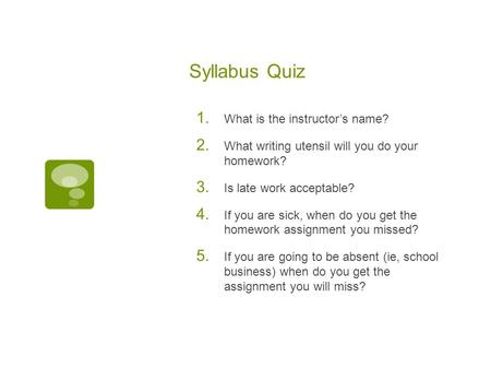 Syllabus Quiz 1. What is the instructor’s name? 2. What writing utensil will you do your homework? 3. Is late work acceptable? 4. If you are sick, when.