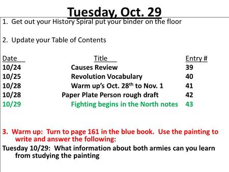 Tuesday, Oct. 29 1. Get out your History Spiral put your binder on the floor 2. Update your Table of Contents DateTitleEntry # 10/24Causes Review39 10/25Revolution.