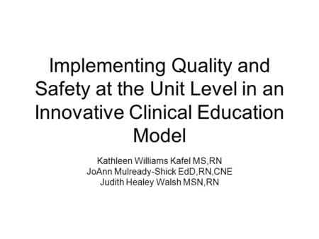 Implementing Quality and Safety at the Unit Level in an Innovative Clinical Education Model Kathleen Williams Kafel MS,RN JoAnn Mulready-Shick EdD,RN,CNE.